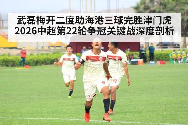 武磊梅开二度助海港三球完胜津门虎 2026中超第22轮争冠关键战深度剖析