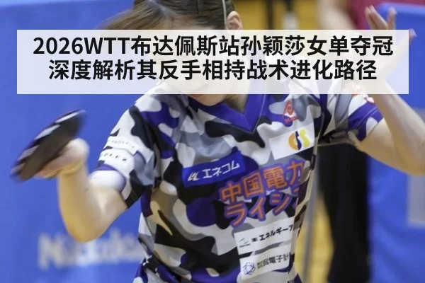 2026WTT布达佩斯站孙颖莎女单夺冠 深度解析其反手相持战术进化路径